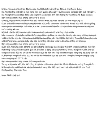 Những hình ảnh chính thức đầu tiên của Kia KX3 phiên bảnchế tạo đã bị rò rỉ tại Trung Quốc.
Kia KX3 lần thứ nhất tiên ra mắt trong triển lãm Quảng Châu 2014 dưới dạng xe concept. Đến cuối năm 2014,
Kia KX3 phiên bảnchế tạo đã lọt vào ống kính các tay săn ảnh trên đường thử mà không hề được che đậy.
Bạn nên quan tâm: mua phong son say o to o dau
Giờ đây, một vài hình ảnh chính thức đầu tiên của Kia KX3 phiên bảnchế tạo mới được tung ra.
Được phát triển dựa trên đồng hương Hyundai ix25, mẫu crossover cỡ nhỏ nhà Kia sở hữu thiết kế khá giống
so với phiên bản concept. Tất nhiên, Kia KX3 phiên bảnchế tạo vẫn có một vài nét riêng như đèn sương mù
trước và ống xả sau.
Nội thất của Kia KX3 tạo cảm giác khá quen thuộc với cách bố trí không có gì mới lạ.
Mẫu crossover cỡ nhỏ đền từ Hàn Quốc cũng đi kèm ghế bọc da màu nâu, bộ phụ kiện trang trí bóng loáng và
vô-lăng 3 chấu bọc da. Những trang thiết bị tùy chọn khác trên Kia KX3 tại thị trường Trung Quốc bao gồm cửa
sổ trời Panorama, camera chiếu hậu, cửa mở không cần chìa khóa và điều hòa không khí tự động.
Bạn nên quan tâm: mua phong son say o to o dau
Được biết, Kia KX3 phiên bảnchế tạo sẽ tin tưởng sử dụng 2 loại động cơ 4 xi-lanh khác nhau khi có mặt trên
thị trường Trung Quốc trong thời gian tới. Đầu tiên là động cơ xăng hút khí tự nhiên, dung tích 1,6 lít, chế tạo
công suất tối đa 123 mã lực và mô-men xoắn cực đại 151 Nm. Tiếp theo là động cơ xăng tăng áp, dung tích 1,6
lít, hiện diện công suất tối đa 200 mã lực và mô-men xoắn cực đại 264 Nm. Trong đó, động cơ tăng áp đồng
hành cùng hộp số DCT 7 cấp.
Bạn nên quan tâm: Máy rửa xe ô tô công suất cao
Tương tự Hyundai ix25, Kia KX3 cũng là loại sản phẩm được phát triển để chỉ để cho thị trường Trung Quốc.
Nhắm đến các quý khách trẻ và ưa chuộng thời trang, Kia KX3 cạnh tranh với một vài đối thủ như Ford
EcoSport hay Chevrolet Trax.
More: Thiết bị vệ sinh
 