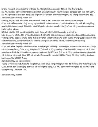 Những hình ảnh chính thức thứ nhất của Kia KX3 phiên bản sinh sản đã bị rò rỉ tại Trung Quốc.
Kia KX3 lần đầu tiên tiên ra mắt trong triển lãm Quảng Châu 2014 dưới dạng xe concept. Đến cuối năm 2014,
Kia KX3 phiên bản sinh sản đã lọt vào ống kính các tay săn ảnh trên đường thử mà không hề được che đậy.
Xem thêm: gia cau nang rua xe oto
Giờ đây, một số hình ảnh chính thức thứ nhất của Kia KX3 phiên bản sinh sản mới được tung ra.
Được phát triển dựa trên đồng hương Hyundai ix25, mẫu crossover cỡ nhỏ nhà Kia sở hữu thiết kế khá giống
so với phiên bản concept. Tất nhiên, Kia KX3 phiên bản sinh sản vẫn có một số nét riêng như đèn sương mù
trước và ống xả sau.
Nội thất của Kia KX3 tạo cảm giác khá quen thuộc với cách bố trí không xẩy ra gì mới lạ.
Mẫu crossover cỡ nhỏ đền từ Hàn Quốc cũng đi kèm ghế bọc da màu nâu, bộ phụ kiện trang trí bóng loáng và
vô-lăng 3 chấu bọc da. Những trang thiết bị tùy chọn khác trên Kia KX3 tại thị trường Trung Quốc bao gồm cửa
sổ trời Panorama, camera chiếu hậu, cửa mở không cần chìa khóa và điều hòa không khí tự động.
Xem thêm: gia cau nang rua xe oto
Được biết, Kia KX3 phiên bản sinh sản sẽ thường xuyên sử dụng 2 loại động cơ 4 xi-lanh khác nhau khi có mặt
trên thị trường Trung Quốc trong thời gian tới. Thứ nhất là động cơ xăng hút khí tự nhiên, dung tích 1,6 lít, sinh
sản công suất tối đa 123 mã lực và mô-men xoắn cực đại 151 Nm. Thứ nhì là động cơ xăng tăng áp, dung tích
1,6 lít, tạo ra công suất tối đa 200 mã lực và mô-men xoắn cực đại 264 Nm. Trong đó, động cơ tăng áp đồng
hành cùng hộp số DCT 7 cấp.
Xem thêm: May rua xe nuoc nong
Tương tự Hyundai ix25, Kia KX3 cũng là thực phẩm chức năng được phát triển để để riêng cho thị trường Trung
Quốc. Nhắm đến các thượng đế trẻ và ưa chuộng thời trang, Kia KX3 cạnh tranh với một số đối thủ như Ford
EcoSport hay Chevrolet Trax.
Xem thêm: Máy nén khí
 