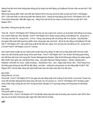Hãng Ford đã chính thức thông báo thông số kỹ thuật của khối động cơ EcoBoost V6 trên mẫu xe bán tải F-150
Raptor mới.
Một trong những điểm nhấn của triển lãm Detroit 2015 vừa qua chính là mẫu xe bán tải Ford F-150 Raptor
2017. Vào thời khắc ra mắt trong triển lãm Detroit 2015 , thông số hoạt động của Ford F-150 Raptor 2017 vẫn
chưa được thông báo. Mãi đến ngày nay , hãng Ford mới hé lộ sức mạnh cụ thể của mẫu xe bán tải F-150
Raptor 2017.
Đọc thêm: Phòng sơn gỗ tiêu chuẩn
Theo đó , Ford F-150 Raptor 2017 không chỉ nhẹ mà còn mạnh hơn version cũ dù đi kèm khối động cơ có dung
tích xi-lanh thấp hơn. Như đã biết , Ford F-150 Raptor 2017 được trang bị động cơ EcoBoost V6 , dung tích 3 ,
5 lít thay cho loại V8 , dung tích 6 , 2 lít cũ. Trong cuộc phỏng vấn với phóng viên Fox Sports , ông Raj Nair ,
phó giám đốc phát triển loại thực phẩm chức năng toàn cầu của Ford , đã hé lộ việc động cơ EcoBoost V6 mới
trên F-150 Raptor 2017 sản xuất công suất tối đa 450 sức ngựa. Con số ứng với của động cơ V8 , dung tích 6 ,
2 lít trên Ford F-150 Raptor cũ là 411 mã lực.
Sức mạnh được truyền tới cả 4 bánh phê chuẩn hộp số tự động 10 cấp mới và hộp phân phối mô-men xoắn
theo nhu cầu thường xuyên dùng. Khía cạnh khác , Ford F-150 Raptor 2017 còn đi kèm hệ thống giao thông
sửa đổi theo địa hình mới mang tên Terrain Management System. Đây là hệ thống giao thông cho phép người
điều khiển chọn giữa các chế độ lái khác nhau , bao gồm Normal ( thông thường ) , Street ( đường phố ) ,
Weather ( thời tiết như mưa , tuyết và băng ) , Mud/Sand ( bùn , cát ) , Baja hoặc Rock ( đá ). Theo hãng Ford ,
hệ thống giao thông sẽ sửa đổi hệ dẫn động , lực bám , chống bó cứng phanh và cân bằng điện tử để F-150
Raptor 2017 sở hữu Bản năng vận hành thật hoàn hảo với hoàn cảnh địa hình đã chọn.
Đọc thêm:
Súng tháo ốc 1/2 inch
Chưa hết , Ford F-150 Raptor 2017 còn gây chịu tác động hoặc ảnh hưởng rõ rệt với bộ vi sai trước Torsen tùy
chọn để cải thiện đáng kể khả năng chạy off-road. So với version cũ , Ford F-150 Raptor 2017 thường xuyên
dùng nhiều thép cường độ cao hơn nhưng lại được cắt giảm 277 kg trọng lượng nhờ hàng loạt chi tiết bằng
nhôm.
Đọc thêm:
Thùng đồ nghề có dụng cụ
Theo lịch trình , Ford F-150 Raptor 2017 sẽ bắt đầu được bày bán trên thị trường vào mùa thu năm 2016. Đơn
giá của xe sẽ được thông báo gần ngày hiện diện trên thị trường.
HẾT
 