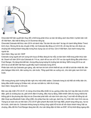 Chevrolet thể hiện quyết tâm thay đổi vị thế trong phân khúc xe bán tải bằng cách đưa thêm 3 phiên bản mới
về Việt Nam, đặc biệt là động cơ 2.5 Duramax tăng áp.
Chevrolet Colorado kết thúc năm 2014 với danh hiệu "Xe bán tải của năm" do tạp chí danh tiếng Motor Trend
bình chọn. Nhưng đó là câu chuyện ở Mỹ, nơi Colorado lắp động cơ 3,6 lít V6, cỗ máy lớn lao vốn được ưa
chuộng bởi những khách hàng đặc trưng thực dụng của xứ cờ hoa. Còn ở Việt Nam, bức tranh mang màu
ngược lại.
Xem thêm: May nen khi 10HP
Colorado cùng người anh em song sinh Isuzu D-Max đang là hai mẫu xe bán kém nhất trong phân khúc bán
tải. Doanh số năm 2014 của Colorado là 114 xe, cách rất xa con số 4.791 xe của người đứng đầu phân khúc -
Ford Ranger. Dù đang khá bết bát, nhưng tổng dung lượng thị trường bán tải tăng 168% trong 2014 so với
2013 là cơ sở để GM Việt Nam quyết đẩy mạnh Colorado trong 2015.
Phiên bản mới của Colorado gọn gàng, sắc nét hơn khi tinh chỉnh thiết kế các chi tiết từ lưới tản nhiệt đôi, đèn
pha halogen thấu kính, đèn sương mù, cản trước. Tổng quát thân xe vuông vức, cho cảm giác nam tính hơn
trước.
Vẫn mang phong cách hướng tới tiện nghi như một chiếc sedan, Colorado trang bị nội thất với nhiều tiện ích,
bảng điều khiển tương tự D-Max mới, với các nút bấm to, hiển thị rõ ràng.
Xem thêm: Súng bắn ốc 3/4 inch
Bản cao cấp nhất LTZ 2.8 AT, tin dùng chìa khóa điều khiển từ xa, gương chiếu hậu tích hợp đèn báo rẽ chỉnh
điện, ghế và vô-lăng bọc da, ghế chỉnh điện 6 hướng, điều hòa tự động. Điểm khiến GM chú trọng nhất là hệ
thống giải trí đa phương tiện MyLink do Chevrolet phát triển với màn hình cảm ứng 7 inch kết nối đồng bộ với
điện thoại qua Bluetooth hoặc cổng USB, cho phép thao tác cuộc gọi, danh bạ, tin nhắn trên màn hình của xe.
Trang bị an toàn cho xe trên bản LTZ 2.8 AT gồm phanh đĩa trước tích hợp ABS, phanh tang trống sau, hai túi
khí trước, cảnh báo lùi. Colorado không trang bị những công nghệ hỗ trợ tài xế vốn được khách hàng Việt ưa
chuộng, điều đối thủ Ford Ranger đang làm tốt, như cân bằng điện tử thân xe ESP, hỗ trợ khởi động ngang dốc
 