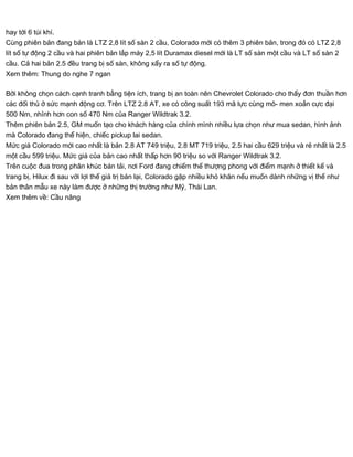hay tới 6 túi khí.
Cùng phiên bản đang bán là LTZ 2,8 lít số sàn 2 cầu, Colorado mới có thêm 3 phiên bản, trong đó có LTZ 2,8
lít số tự động 2 cầu và hai phiên bản lắp máy 2,5 lít Duramax diesel mới là LT số sàn một cầu và LT số sàn 2
cầu. Cả hai bản 2.5 đều trang bị số sàn, không xẩy ra số tự động.
Xem thêm: Thung do nghe 7 ngan
Bởi không chọn cách cạnh tranh bằng tiện ích, trang bị an toàn nên Chevrolet Colorado cho thấy đơn thuần hơn
các đối thủ ở sức mạnh động cơ. Trên LTZ 2.8 AT, xe có công suất 193 mã lực cùng mô- men xoắn cực đại
500 Nm, nhỉnh hơn con số 470 Nm của Ranger Wildtrak 3.2.
Thêm phiên bản 2.5, GM muốn tạo cho khách hàng của chính mình nhiều lựa chọn như mua sedan, hình ảnh
mà Colorado đang thể hiện, chiếc pickup lai sedan.
Mức giá Colorado mới cao nhất là bản 2.8 AT 749 triệu, 2.8 MT 719 triệu, 2.5 hai cầu 629 triệu và rẻ nhất là 2.5
một cầu 599 triệu. Mức giá của bản cao nhất thấp hơn 90 triệu so với Ranger Wildtrak 3.2.
Trên cuộc đua trong phân khúc bán tải, nơi Ford đang chiếm thế thượng phong với điểm mạnh ở thiết kế và
trang bị, Hilux đi sau với lợi thế giá trị bán lại, Colorado gặp nhiều khó khăn nếu muốn dành những vị thế như
bản thân mẫu xe này làm được ở những thị trường như Mỹ, Thái Lan.
Xem thêm về: Cầu nâng
 