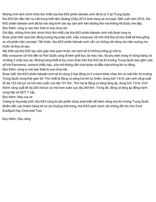 Những hình ảnh chính thức thứ nhất của Kia KX3 phiên bảnsản sinh đã bị rò rỉ tại Trung Quốc.
Kia KX3 lần đầu tiên ra mắt trong triển lãm Quảng Châu 2014 dưới dạng xe concept. Đến cuối năm 2014, Kia
KX3 phiên bảnsản sinh đã lọt vào ống kính các tay săn ảnh trên đường thử mà không hề được che đậy.
Đọc thêm: cong ty nao ban thiet bi sua chua oto
Giờ đây, những hình ảnh chính thức thứ nhất của Kia KX3 phiên bảnsản sinh mới được tung ra.
Được phát triển dựa trên đồng hương Hyundai ix25, mẫu crossover cỡ nhỏ nhà Kia sở hữu thiết kế khá giống
so với phiên bản concept. Tất nhiên, Kia KX3 phiên bảnsản sinh vẫn có những nét riêng như đèn sương mù
trước và ống xả sau.
Nội thất của Kia KX3 tạo cảm giác khá quen thuộc với cách bố trí không tưởng gì mới lạ.
Mẫu crossover cỡ nhỏ đền từ Hàn Quốc cũng đi kèm ghế bọc da màu nâu, bộ phụ kiện trang trí bóng loáng và
vô-lăng 3 chấu bọc da. Những trang thiết bị tùy chọn khác trên Kia KX3 tại thị trường Trung Quốc bao gồm cửa
sổ trời Panorama, camera chiếu hậu, cửa mở không cần chìa khóa và điều hòa không khí tự động.
Đọc thêm: cong ty nao ban thiet bi sua chua oto
Được biết, Kia KX3 phiên bảnsản sinh sẽ tin dùng 2 loại động cơ 4 xi-lanh khác nhau khi có mặt trên thị trường
Trung Quốc trong thời gian tới. Thứ nhất là động cơ xăng hút khí tự nhiên, dung tích 1,6 lít, sản sinh công suất
tối đa 123 mã lực và mô-men xoắn cực đại 151 Nm. Thứ hai là động cơ xăng tăng áp, dung tích 1,6 lít, hình
thành công suất tối đa 200 mã lực và mô-men xoắn cực đại 264 Nm. Trong đó, động cơ tăng áp đồng hành
cùng hộp số DCT 7 cấp.
Đọc thêm: May rua xe
Tương tự Hyundai ix25, Kia KX3 cũng là sản phẩm được phát triển để dành riêng cho thị trường Trung Quốc.
Nhắm đến các khách hàng trẻ và ưa chuộng thời trang, Kia KX3 cạnh tranh với những đối thủ như Ford
EcoSport hay Chevrolet Trax.
Đọc thêm: Cầu nâng
 