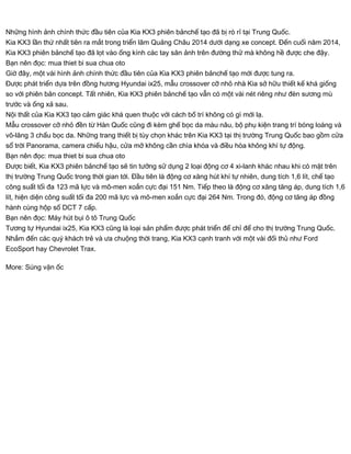 Những hình ảnh chính thức đầu tiên của Kia KX3 phiên bảnchế tạo đã bị rò rỉ tại Trung Quốc.
Kia KX3 lần thứ nhất tiên ra mắt trong triển lãm Quảng Châu 2014 dưới dạng xe concept. Đến cuối năm 2014,
Kia KX3 phiên bảnchế tạo đã lọt vào ống kính các tay săn ảnh trên đường thử mà không hề được che đậy.
Bạn nên đọc: mua thiet bi sua chua oto
Giờ đây, một vài hình ảnh chính thức đầu tiên của Kia KX3 phiên bảnchế tạo mới được tung ra.
Được phát triển dựa trên đồng hương Hyundai ix25, mẫu crossover cỡ nhỏ nhà Kia sở hữu thiết kế khá giống
so với phiên bản concept. Tất nhiên, Kia KX3 phiên bảnchế tạo vẫn có một vài nét riêng như đèn sương mù
trước và ống xả sau.
Nội thất của Kia KX3 tạo cảm giác khá quen thuộc với cách bố trí không có gì mới lạ.
Mẫu crossover cỡ nhỏ đền từ Hàn Quốc cũng đi kèm ghế bọc da màu nâu, bộ phụ kiện trang trí bóng loáng và
vô-lăng 3 chấu bọc da. Những trang thiết bị tùy chọn khác trên Kia KX3 tại thị trường Trung Quốc bao gồm cửa
sổ trời Panorama, camera chiếu hậu, cửa mở không cần chìa khóa và điều hòa không khí tự động.
Bạn nên đọc: mua thiet bi sua chua oto
Được biết, Kia KX3 phiên bảnchế tạo sẽ tin tưởng sử dụng 2 loại động cơ 4 xi-lanh khác nhau khi có mặt trên
thị trường Trung Quốc trong thời gian tới. Đầu tiên là động cơ xăng hút khí tự nhiên, dung tích 1,6 lít, chế tạo
công suất tối đa 123 mã lực và mô-men xoắn cực đại 151 Nm. Tiếp theo là động cơ xăng tăng áp, dung tích 1,6
lít, hiện diện công suất tối đa 200 mã lực và mô-men xoắn cực đại 264 Nm. Trong đó, động cơ tăng áp đồng
hành cùng hộp số DCT 7 cấp.
Bạn nên đọc: Máy hút bụi ô tô Trung Quốc
Tương tự Hyundai ix25, Kia KX3 cũng là loại sản phẩm được phát triển để chỉ để cho thị trường Trung Quốc.
Nhắm đến các quý khách trẻ và ưa chuộng thời trang, Kia KX3 cạnh tranh với một vài đối thủ như Ford
EcoSport hay Chevrolet Trax.
More: Súng vặn ốc
 