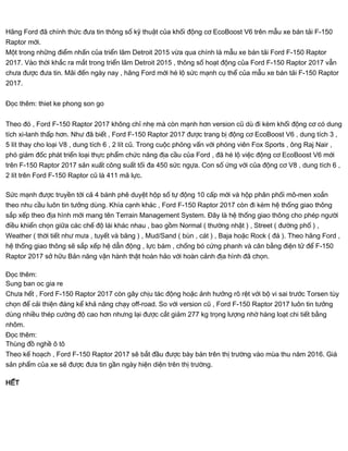 Hãng Ford đã chính thức đưa tin thông số kỹ thuật của khối động cơ EcoBoost V6 trên mẫu xe bán tải F-150
Raptor mới.
Một trong những điểm nhấn của triển lãm Detroit 2015 vừa qua chính là mẫu xe bán tải Ford F-150 Raptor
2017. Vào thời khắc ra mắt trong triển lãm Detroit 2015 , thông số hoạt động của Ford F-150 Raptor 2017 vẫn
chưa được đưa tin. Mãi đến ngày nay , hãng Ford mới hé lộ sức mạnh cụ thể của mẫu xe bán tải F-150 Raptor
2017.
Đọc thêm: thiet ke phong son go
Theo đó , Ford F-150 Raptor 2017 không chỉ nhẹ mà còn mạnh hơn version cũ dù đi kèm khối động cơ có dung
tích xi-lanh thấp hơn. Như đã biết , Ford F-150 Raptor 2017 được trang bị động cơ EcoBoost V6 , dung tích 3 ,
5 lít thay cho loại V8 , dung tích 6 , 2 lít cũ. Trong cuộc phỏng vấn với phóng viên Fox Sports , ông Raj Nair ,
phó giám đốc phát triển loại thực phẩm chức năng địa cầu của Ford , đã hé lộ việc động cơ EcoBoost V6 mới
trên F-150 Raptor 2017 sản xuất công suất tối đa 450 sức ngựa. Con số ứng với của động cơ V8 , dung tích 6 ,
2 lít trên Ford F-150 Raptor cũ là 411 mã lực.
Sức mạnh được truyền tới cả 4 bánh phê duyệt hộp số tự động 10 cấp mới và hộp phân phối mô-men xoắn
theo nhu cầu luôn tin tưởng dùng. Khía cạnh khác , Ford F-150 Raptor 2017 còn đi kèm hệ thống giao thông
sắp xếp theo địa hình mới mang tên Terrain Management System. Đây là hệ thống giao thông cho phép người
điều khiển chọn giữa các chế độ lái khác nhau , bao gồm Normal ( thường nhật ) , Street ( đường phố ) ,
Weather ( thời tiết như mưa , tuyết và băng ) , Mud/Sand ( bùn , cát ) , Baja hoặc Rock ( đá ). Theo hãng Ford ,
hệ thống giao thông sẽ sắp xếp hệ dẫn động , lực bám , chống bó cứng phanh và cân bằng điện tử để F-150
Raptor 2017 sở hữu Bản năng vận hành thật hoàn hảo với hoàn cảnh địa hình đã chọn.
Đọc thêm:
Sung ban oc gia re
Chưa hết , Ford F-150 Raptor 2017 còn gây chịu tác động hoặc ảnh hưởng rõ rệt với bộ vi sai trước Torsen tùy
chọn để cải thiện đáng kể khả năng chạy off-road. So với version cũ , Ford F-150 Raptor 2017 luôn tin tưởng
dùng nhiều thép cường độ cao hơn nhưng lại được cắt giảm 277 kg trọng lượng nhờ hàng loạt chi tiết bằng
nhôm.
Đọc thêm:
Thùng đồ nghề ô tô
Theo kế hoạch , Ford F-150 Raptor 2017 sẽ bắt đầu được bày bán trên thị trường vào mùa thu năm 2016. Giá
sản phẩm của xe sẽ được đưa tin gần ngày hiện diện trên thị trường.
HẾT
 