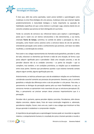  




É  claro  que,  além  das  acima  apontadas,  Lewin  previa  também  a  aprendizagem  como 
mudanças na área físico‐biológica de uma pessoa, mudanças estas que estariam ligadas 
predominantemente  à  maturidade  biológica  e  muito  importante  na  aquisição  de 
habilidades específicas em que a área motora é a principal. Logo, estamos diante de um 
conceito complexo que precisa ser bem distinguido em sua trama. 

Tendo  no  conceito  de  estrutura  seu  referencial  básico  para  explicar  a  aprendizagem, 
posto  que  K.  Lewin  era  um  teórico  estruturalista  e  não  elementarista,  a  sua  teoria, 
chamada  Teoria  de  Campo,  caminhou  no  sentido  de  adotar  a  percepção  (e,  não  as 
sensações,  como  faziam  outros  autores)  como  a  estrutura  básica  do  ato  de  aprender, 
entendendo percepção como sendo o conhecimento que promove, com base nos dados 
recolhidos, a coordenação da conduta.  

Para Lewin e seu colegas representantes da chamada escola gestaltista, perceber é, antes 
de  tudo,  relacionar  os  elementos  que  formam  o  todo  de  uma  situação,  de  forma  a  que 
possa  adquirir  significado  para  o  percebedor.  Dada  uma  situação  concreta,  o  ato  de 
perceber  absorve  não  só  as  unidades  concretas  –  as  partes  da  situação  –  que  as 
compõem,  mas  também,  e  em  condições  prioritárias,  as  relações  que  se  estabelecem 
entre  essas  partes.  Dizemos  que  percebemos  quando  o  que  estamos  tomando  contato 
adquire algum sentido, alguma significação para nós. 

Anteriormente, os teóricos achavam que o ato de estabelecer relações era um fenômeno 
considerado acessível somente aos processos de pensamento. Devemos, pois, à corrente 
gestaltista a redução das diferenças entre o ato de perceber e o de pensar. Para eles, o 
pensamento  se  distingue  da  percepção  apenas  pela  sua  maior  flexibilidade,  ou  seja,  as 
estruturas mentais se apresentam mais reversíveis do que as estruturas perceptuais (3). 
Mas,  o  pensamento  vai  precisar  sempre  desse  processo  importantíssimo  que  é  a 
percepção. 

Perceber não é, portanto, apenas perceber objetos concretos. Percebemos, além desses 
objetos  concretos,  objetos  ideais,  fruto  de  nossa  construção  imaginária  e,  sobretudo, 
percebemos relações. Foram, mais uma vez, Lewin e seus colegas que insistiram no fato 
de que aprender é estabelecer e compreender relações. 

A importância da percepção para a aprendizagem humana pode ser resumida na seguinte 
máxima: o comportamento humano é o resultado de como o homem percebe o mundo e 

                                                                                                     [3] 

 
 