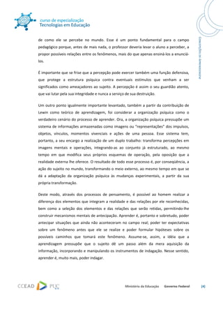  




de  como  ele  se  percebe  no  mundo.  Esse  é  um  ponto  fundamental  para  o  campo 
pedagógico porque, antes de mais nada, o professor deveria levar o aluno a perceber, a 
propor possíveis relações entre os fenômenos, mais do que apenas ensiná‐los a enunciá‐
los. 

É importante que se frise que a percepção pode exercer também uma função defensiva, 
que  protege  a  estrutura  psíquica  contra  eventuais  estímulos  que  venham  a  ser 
significados  como  ameaçadores  ao  sujeito.  A  percepção  é  assim  o  seu  guardião  atento, 
que vai lutar pela sua integridade e nunca a serviço de sua destruição. 

Um  outro  ponto  igualmente  importante  levantado,  também  a  partir  da  contribuição  de 
Lewin  como  teórico  de  aprendizagem,  foi  considerar  a  organização  psíquica  como  o 
verdadeiro cenário do processo de aprender. Ora, a organização psíquica pressupõe um 
sistema de informações armazenadas como imagens ou “representações” dos impulsos, 
objetos,  vínculos,  momentos  vivenciais  e  ações  de  uma  pessoa.  Esse  sistema  tem, 
portanto,  a  seu  encargo  a  realização  de  um  duplo  trabalho:  transforma  percepções  em 
imagens  mentais  e  operações,  integrando‐as  ao  conjunto  já  estruturado,  ao  mesmo 
tempo  em  que  modifica  seus  próprios  esquemas  de  operação,  pela  oposição  que  a 
realidade externa lhe oferece. O resultado de todo esse processo é, por conseqüência, a 
ação do sujeito no mundo, transformando o meio externo, ao mesmo tempo em que se 
dá  a  adaptação  da  organização  psíquica  às  mudanças  experimentais,  a  partir  da  sua 
própria transformação. 

Deste  modo,  através  dos  processos  de  pensamento,  é  possível  ao  homem  realizar  a 
diferença  dos  elementos  que  integram  a  realidade  e  das  relações  por  ele  reconhecidas, 
bem  como  a  seleção  dos  elementos  e  das  relações  que  serão  retidas,  permitindo‐lhe 
construir mecanismos mentais de antecipação. Aprender é, portanto e sobretudo, poder 
antecipar  situações  que  ainda  não  aconteceram  no  campo  real;  poder  ter  expectativas 
sobre  um  fenômeno  antes  que  ele  se  realize  e  poder  formular  hipóteses  sobre  os 
possíveis  caminhos  que  tomará  este  fenômeno.  Assume‐se,  assim,  a  idéia  que  a 
aprendizagem  pressupõe  que  o  sujeito  dê  um  passo  além  da  mera  aquisição  da 
informação, incorporando e manipulando os instrumentos de indagação. Nesse sentido, 
aprender é, muito mais, poder indagar. 




                                                                                                     [4] 

 
 