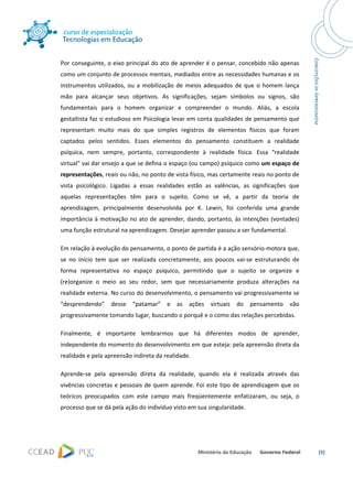 




Por conseguinte, o eixo principal do ato de aprender é o pensar, concebido não apenas 
como um conjunto de processos mentais, mediados entre as necessidades humanas e os 
instrumentos  utilizados,  ou  a  mobilização  de  meios  adequados  de  que  o  homem  lança 
mão  para  alcançar  seus  objetivos.  As  significações,  sejam  símbolos  ou  signos,  são 
fundamentais  para  o  homem  organizar  e  compreender  o  mundo.  Aliás,  a  escola 
gestaltista faz o estudioso em Psicologia levar em conta qualidades de pensamento que 
representam  muito  mais  do  que  simples  registros  de  elementos  físicos  que  foram 
captados  pelos  sentidos.  Esses  elementos  do  pensamento  constituem  a  realidade 
psíquica,  nem  sempre,  portanto,  correspondente  à  realidade  física.  Essa  “realidade 
virtual” vai dar ensejo a que se defina o espaço (ou campo) psíquico como um espaço de 
representações, reais ou não, no ponto de vista físico, mas certamente reais no ponto de 
vista  psicológico.  Ligadas  a  essas  realidades  estão  as  valências,  as  significações  que 
aquelas  representações  têm  para  o  sujeito.  Como  se  vê,  a  partir  da  teoria  de 
aprendizagem,  principalmente  desenvolvida  por  K.  Lewin,  foi  conferida  uma  grande 
importância  à  motivação  no  ato  de  aprender,  dando,  portanto,  às  intenções  (vontades) 
uma função estrutural na aprendizagem. Desejar aprender passou a ser fundamental. 

Em relação à evolução do pensamento, o ponto de partida é a ação sensório‐motora que, 
se  no  início  tem  que  ser  realizada  concretamente,  aos  poucos  vai‐se  estruturando  de 
forma  representativa  no  espaço  psíquico,  permitindo  que  o  sujeito  se  organize  e 
(re)organize  o  meio  ao  seu  redor,  sem  que  necessariamente  produza  alterações  na 
realidade externa. No curso do desenvolvimento, o pensamento vai progressivamente se 
“desprendendo”  desse  “patamar”  e  as  ações  virtuais  do  pensamento  vão 
progressivamente tomando lugar, buscando o porquê e o como das relações percebidas. 

Finalmente,  é  importante  lembrarmos  que  há  diferentes  modos  de  aprender, 
independente do momento do desenvolvimento em que esteja: pela apreensão direta da 
realidade e pela apreensão indireta da realidade. 

Aprende‐se  pela  apreensão  direta  da  realidade,  quando  ela  é  realizada  através  das 
vivências concretas e  pessoais de quem aprende.  Foi este tipo de aprendizagem que os 
teóricos  preocupados  com  este  campo  mais  freqüentemente  enfatizaram,  ou  seja,  o 
processo que se dá pela ação do indivíduo visto em sua singularidade. 




                                                                                                     [5] 

 
 