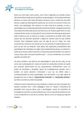  




Porém,  por  outro  lado,  outros  autores,  como  Freud  e  Vygostsky,  por  exemplo,  embora 
não tenham desenvolvido teorias específicas de aprendizagem e sim de desenvolvimento, 
pensaram  um  pouco  além  desta  afirmativa  e  trouxeram,  para  o  cenário  das  discussões 
teóricas, o papel que desempenham aqueles que nos ensinam as coisas do mundo, seus 
valores,  suas  significações.  Eles  enfatizam  um  outro  modo  de  se  aprender,  ou  seja,  a 
aprendizagem que se realiza pela apreensão indireta da realidade, conseguida através das 
informações fornecidas pelas pessoas que foram para nós modelos significativos na nossa 
compreensão do mundo, na construção do nosso conhecimento. Nesse grupo de pessoas, 
estão  incluídos  os  pais,  os  mestres,  os  amigos  e  companheiros  de  idade,  enfim,  todos 
aqueles  que  nos  permitem  apreender  o  legado  do  contexto  social  em  que  estamos 
inseridos.  Esses  mediadores  passam  para  nós  algo  de  que  já  é  deles,  tais  como 
conhecimentos, modos de viver, jeito de ser, etc. que deverão ser resignificados por nós a 
partir  do  que  eles  nos  deixaram.  Essas  figuras  são  responsáveis  principalmente  pela 
aprendizagem das motivações que regem nosso comportamento porque, ao realizarem a 
tarefa de nos ensinar, estão consciente ou inconsciente passando também seus valores e 
crenças. Assim, não é a toa que Freud afirma que “... Em seus semelhantes, o ser humano 
aprende a (re) colher (4).” 

Um  pouco  atrelada  a  essa  idéia  de  que  aprendizagem  é,  antes  de  mais  nada,  um  ato 
social, está a preocupação de K. Lewin em estudar os constituintes históricos do sujeito 
que  continuam  determinantes  do  seu  comportamento,  conferindo‐lhes,  assim,  um 
caráter  de  concretude  e  atualidade,  apesar  de  cronologicamente  passados.  Esse  é 
também  um  ponto  altamente  interessante  e  que  nos  faz  refletir  sobre  a 
contemporaneidade  de  certas  aprendizagens,  que  não  perdem  o  seu  vigor  apesar  da 
passagem dos anos, e sobre os “esquecimentos motivados” ou “desatenções seletivas”, 
que não se inscrevem na ordem do esperado. 

Finalmente, parece importante que seja enfatizado o impacto que estas colocações aqui 
expostas  acarretam  para  o  fazer  pedagógico,  tanto  em  relação  à  importância  da 
percepção  como  processo  básico  para  a  aprendizagem,  quanto  da  importância  da 
motivação para aprender ou ainda da idéia de que o homem aprende principalmente com 
os seus companheiros no seio de seu contexto. Abre‐se, assim, um espaço para algumas 
reflexões: 




                                                                                                     [6] 

 
 