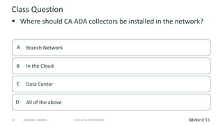 17 © 2015 CA. ALL RIGHTS RESERVED.@CAWORLD #CAWORLD
Class Question
 Where should CA ADA collectors be installed in the network?
Branch NetworkA
In the CloudB
Data CenterC
All of the aboveD
 