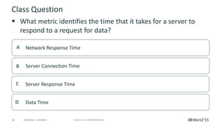 18 © 2015 CA. ALL RIGHTS RESERVED.@CAWORLD #CAWORLD
Class Question
 What metric identifies the time that it takes for a server to
respond to a request for data?
Network Response TimeA
Server Connection TimeB
Server Response TimeC
Data TimeD
 