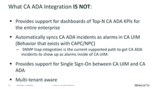 21 © 2015 CA. ALL RIGHTS RESERVED.@CAWORLD #CAWORLD
What CA ADA Integration IS NOT:
 Provides support for dashboards of Top-N CA ADA KPIs for
the entire enterprise
 Automatically syncs CA ADA incidents as alarms in CA UIM
(Behavior that exists with CAPC/NPC)
– SNMP trap integration is the current supported path to get CA ADA
incidents to show up as alarms inside of CA UIM.
 Provides support for Single Sign-On between CA UIM and CA
ADA
 Multi-tenant aware
 