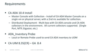 23 © 2015 CA. ALL RIGHTS RESERVED.@CAWORLD #CAWORLD
Requirements
 CA ADA 10.4 Install
– Master Console with Collection - Install of CA ADA Master Console on a
single vm or physical server, with a 2nd nic available for collection.
– Distributed Deployment - Multi-box with CA ADA console and CA ADA
collectors in the environment. All current collectors supported. (Single
Port, MTP, Gigastor, etc.)
 ADA_Inventory Probe
– Local or Remote Probe used to send CA ADA inventory to UDM
 CA UIM 8.35(CR) – GA 8.4
 