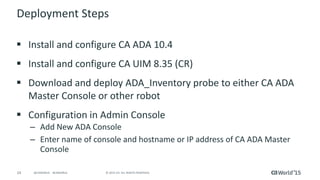 24 © 2015 CA. ALL RIGHTS RESERVED.@CAWORLD #CAWORLD
Deployment Steps
 Install and configure CA ADA 10.4
 Install and configure CA UIM 8.35 (CR)
 Download and deploy ADA_Inventory probe to either CA ADA
Master Console or other robot
 Configuration in Admin Console
– Add New ADA Console
– Enter name of console and hostname or IP address of CA ADA Master
Console
 
