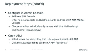 25 © 2015 CA. ALL RIGHTS RESERVED.@CAWORLD #CAWORLD
Deployment Steps (cont’d)
 Configure in Admin Console
– Add New ADA Console
– Enter name of console and hostname or IP address of CA ADA Master
Console
– Choose whether to include only servers with User Defined Apps
– Click Submit, then click Save
 Open USM
– Select server from inventory that is being monitored by CA ADA
– Click the Advanced tab to see the CA ADA “goodness”
 