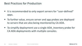 26 © 2015 CA. ALL RIGHTS RESERVED.@CAWORLD #CAWORLD
Best Practices for Production
 It is recommended to only export servers for “user-defined”
apps.
 To further value, ensure server and app probes are deployed
to servers that are also being monitored by CA ADA.
 To simplify deployment use a single ADA_Inventory probe for
CA ADA deployments with multiple consoles.
 