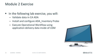 27 © 2015 CA. ALL RIGHTS RESERVED.@CAWORLD #CAWORLD
Module 2 Exercise
 In the following lab exercise, you will:
– Validate data in CA ADA
– Install and configure ADA_Inventory Probe
– Execute Operational Workflow using
application delivery data inside of USM
 