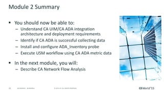 29 © 2015 CA. ALL RIGHTS RESERVED.@CAWORLD #CAWORLD
Module 2 Summary
 You should now be able to:
– Understand CA UIM/CA ADA integration
architecture and deployment requirements
– Identify if CA ADA is successful collecting data
– Install and configure ADA_Inventory probe
– Execute USM workflow using CA ADA metric data
 In the next module, you will:
– Describe CA Network Flow Analysis
 