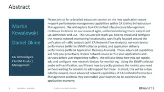 3 © 2015 CA. ALL RIGHTS RESERVED.@CAWORLD #CAWORLD
Abstract
Please join us for a detailed education session on the new application-aware
network performance management capabilities within CA Unified Infrastructure
Management. We will explore how CA Unified Infrastructure Management
continues to deliver on our vision of agile, unified monitoring that is easy to set
up, administer and use. This session will teach you how to install and configure
the newest network monitoring functionality, specifically focused around the
unification of traffic analysis (with CA Network Flow Analysis), network device
performance (with the SNMP collector probe), and application delivery
performance (with CA Application Delivery Analysis). These advanced capabilities
will help you proactively resolve network issues across your applications and
services before user experience suffers. We will also show how you can rapidly
add and configure new network devices for monitoring. Using the SNMP collector
probe self-certification, you’ll learn how to quickly produce the metrics you need
without waiting for vendors to add support for these. In short, this will be a dive
into the newest, most advanced network capabilities of CA Unified Infrastructure
Management and how they can enable your business to be successful in the
application economy.
Martin
Kowalewski
Daniel Okine
CA Technologies
CA UIM Product
Management
 