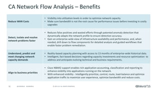 32 © 2015 CA. ALL RIGHTS RESERVED.@CAWORLD #CAWORLD
CA Network Flow Analysis – Benefits
Reduce WAN Costs
• Visibility into utilization levels in order to optimize network capacity
• Make sure bandwidth is not the root cause for performance issues before investing in costly
upgrades
Detect, isolate and resolve
network problems faster
• Reduces false positives and wasted efforts through patented anomaly detection that
dynamically adapts the network profile to ensure detection accuracy.
• Gain an enterprise-wide view of infrastructure availability and performance, and, when
needed, drill down to flow components for detailed analysis and guided workflows that
enable faster problem remediation.
Understand, predict and
meet changing network
capacity demands
• Reality-based capacity planning with access to 13 months of enterprise-wide historical data.
• Intelligent, fact-based decisions regarding capacity investments and resource optimization to
address and anticipate evolving technical and business requirements.
Align to business priorities
• Cisco NBAR2 support enables rich application accounting, classification and reporting to
enhance visibility into applications running on the network.
• With enhanced visibility - Intelligently prioritize, control, route, load-balance and optimize
application traffic to maximize user experience, optimize bandwidth and reduce costs.
 