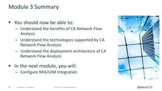 46 © 2015 CA. ALL RIGHTS RESERVED.@CAWORLD #CAWORLD
Module 3 Summary
 You should now be able to:
– Understand the benefits of CA Network Flow
Analysis
– Understand the technologies supported by CA
Network Flow Analysis
– Understand the deployment architecture of CA
Network Flow Analysis
 In the next module, you will:
– Configure NFA/UIM Integration
 