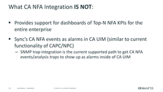 52 © 2015 CA. ALL RIGHTS RESERVED.@CAWORLD #CAWORLD
What CA NFA Integration IS NOT:
 Provides support for dashboards of Top-N NFA KPIs for the
entire enterprise
 Sync’s CA NFA events as alarms in CA UIM (similar to current
functionality of CAPC/NPC)
– SNMP trap integration is the current supported path to get CA NFA
events/analysis traps to show up as alarms inside of CA UIM
 