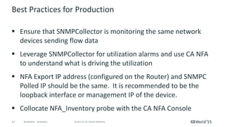 57 © 2015 CA. ALL RIGHTS RESERVED.@CAWORLD #CAWORLD
Best Practices for Production
 Ensure that SNMPCollector is monitoring the same network
devices sending flow data
 Leverage SNMPCollector for utilization alarms and use CA NFA
to understand what is driving the utilization
 NFA Export IP address (configured on the Router) and SNMPC
Polled IP should be the same. It is recommended to be the
loopback interface or management IP of the device.
 Collocate NFA_Inventory probe with the CA NFA Console
 