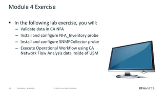 58 © 2015 CA. ALL RIGHTS RESERVED.@CAWORLD #CAWORLD
Module 4 Exercise
 In the following lab exercise, you will:
– Validate data in CA NFA
– Install and configure NFA_Inventory probe
– Install and configure SNMPCollector probe
– Execute Operational Workflow using CA
Network Flow Analysis data inside of USM
 