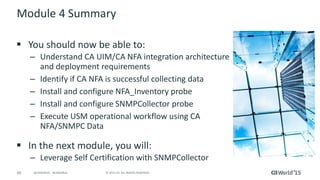 60 © 2015 CA. ALL RIGHTS RESERVED.@CAWORLD #CAWORLD
Module 4 Summary
 You should now be able to:
– Understand CA UIM/CA NFA integration architecture
and deployment requirements
– Identify if CA NFA is successful collecting data
– Install and configure NFA_Inventory probe
– Install and configure SNMPCollector probe
– Execute USM operational workflow using CA
NFA/SNMPC Data
 In the next module, you will:
– Leverage Self Certification with SNMPCollector
 