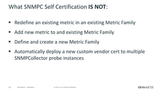 63 © 2015 CA. ALL RIGHTS RESERVED.@CAWORLD #CAWORLD
What SNMPC Self Certification IS NOT:
 Redefine an existing metric in an existing Metric Family
 Add new metric to and existing Metric Family
 Define and create a new Metric Family
 Automatically deploy a new custom vendor cert to multiple
SNMPCollector probe instances
 