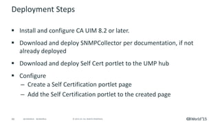 66 © 2015 CA. ALL RIGHTS RESERVED.@CAWORLD #CAWORLD
Deployment Steps
 Install and configure CA UIM 8.2 or later.
 Download and deploy SNMPCollector per documentation, if not
already deployed
 Download and deploy Self Cert portlet to the UMP hub
 Configure
– Create a Self Certification portlet page
– Add the Self Certification portlet to the created page
 