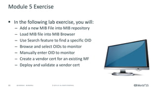 69 © 2015 CA. ALL RIGHTS RESERVED.@CAWORLD #CAWORLD
Module 5 Exercise
 In the following lab exercise, you will:
– Add a new MIB File into MIB repository
– Load MIB file into MIB Browser
– Use Search feature to find a specific OID
– Browse and select OIDs to monitor
– Manually enter OID to monitor
– Create a vendor cert for an existing MF
– Deploy and validate a vendor cert
 