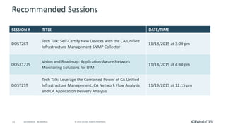 72 © 2015 CA. ALL RIGHTS RESERVED.@CAWORLD #CAWORLD
Recommended Sessions
SESSION # TITLE DATE/TIME
DO5T26T
Tech Talk: Self-Certify New Devices with the CA Unified
Infrastructure Management SNMP Collector
11/18/2015 at 3:00 pm
DO5X127S
Vision and Roadmap: Application-Aware Network
Monitoring Solutions for UIM
11/18/2015 at 4:30 pm
DO5T25T
Tech Talk: Leverage the Combined Power of CA Unified
Infrastructure Management, CA Network Flow Analysis
and CA Application Delivery Analysis
11/19/2015 at 12:15 pm
 