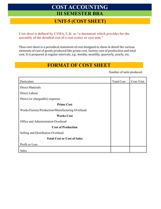 Cost Accounting
Acharya Institute of Graduate Studies
III SEM, BBA
Module -1 Introduction to Cost Accounting
Cost sheet is defined by C1MA, U.K. as “a document which provides for the
assembly of the detailed cost of a cost centre or cost unit.”
Thus cost sheet is a periodical statement of cost designed to show in detail the various
elements of cost of goods produced like prime cost, factory cost of production and total
cost. It is prepared at regular intervals, e.g., weekly, monthly, quarterly, yearly, etc.
Cost Sheet (or Statement of Cost) for the period…
Number of units produced
Particulars Total Cost Cost /Unit
Direct Materials
Direct Labour
Direct (or chargeable) expenses
Prime Cost
Works/Factory/Production/Manufacturing Overhead
Works Cost
Office and Administration Overhead
Cost of Production
Selling and Distribution Overhead
Total Cost or Cost of Sales
Profit or Loss
Sales
 