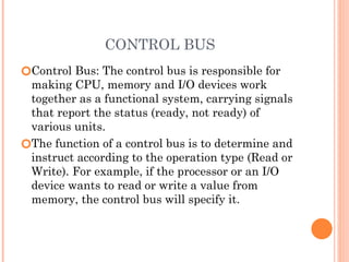 CONTROL BUS
🞆Control Bus: The control bus is responsible for
making CPU, memory and I/O devices work
together as a functional system, carrying signals
that report the status (ready, not ready) of
various units.
🞆The function of a control bus is to determine and
instruct according to the operation type (Read or
Write). For example, if the processor or an I/O
device wants to read or write a value from
memory, the control bus will specify it.
 