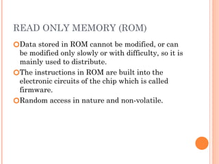 READ ONLY MEMORY (ROM)
🞆Data stored in ROM cannot be modified, or can
be modified only slowly or with difficulty, so it is
mainly used to distribute.
🞆The instructions in ROM are built into the
electronic circuits of the chip which is called
firmware.
🞆Random access in nature and non-volatile.
 