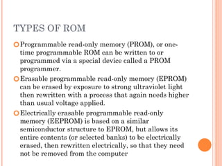 TYPES OF ROM
🞆Programmable read-only memory (PROM), or one-
time programmable ROM can be written to or
programmed via a special device called a PROM
programmer.
🞆Erasable programmable read-only memory (EPROM)
can be erased by exposure to strong ultraviolet light
then rewritten with a process that again needs higher
than usual voltage applied.
🞆Electrically erasable programmable read-only
memory (EEPROM) is based on a similar
semiconductor structure to EPROM, but allows its
entire contents (or selected banks) to be electrically
erased, then rewritten electrically, so that they need
not be removed from the computer
 