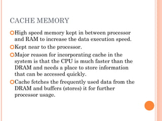 CACHE MEMORY
🞆High speed memory kept in between processor
and RAM to increase the data execution speed.
🞆Kept near to the processor.
🞆Major reason for incorporating cache in the
system is that the CPU is much faster than the
DRAM and needs a place to store information
that can be accessed quickly.
🞆Cache fetches the frequently used data from the
DRAM and buffers (stores) it for further
processor usage.
 