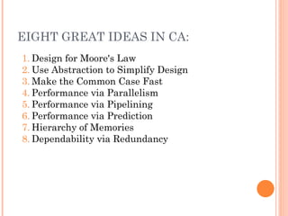EIGHT GREAT IDEAS IN CA:
1. Design for Moore's Law
2. Use Abstraction to Simplify Design
3. Make the Common Case Fast
4. Performance via Parallelism
5. Performance via Pipelining
6. Performance via Prediction
7. Hierarchy of Memories
8. Dependability via Redundancy
 