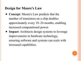 Design for Moore's Law
● Concept: Moore's Law predicts that the
number of transistors on a chip doubles
approximately every 18–24 months, enabling
increased computational power.
● Impact: Architects design systems to leverage
improvements in hardware technology,
ensuring software and systems can scale with
increased capabilities.
 