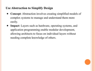 Use Abstraction to Simplify Design
● Concept: Abstraction involves creating simplified models of
complex systems to manage and understand them more
easily.
● Impact: Layers such as hardware, operating systems, and
application programming enable modular development,
allowing architects to focus on individual layers without
needing complete knowledge of others.
 