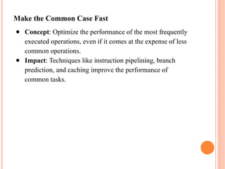 Make the Common Case Fast
● Concept: Optimize the performance of the most frequently
executed operations, even if it comes at the expense of less
common operations.
● Impact: Techniques like instruction pipelining, branch
prediction, and caching improve the performance of
common tasks.
 