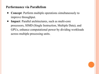 Performance via Parallelism
● Concept: Perform multiple operations simultaneously to
improve throughput.
● Impact: Parallel architectures, such as multi-core
processors, SIMD (Single Instruction, Multiple Data), and
GPUs, enhance computational power by dividing workloads
across multiple processing units.
 