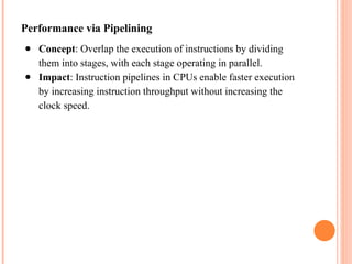 Performance via Pipelining
● Concept: Overlap the execution of instructions by dividing
them into stages, with each stage operating in parallel.
● Impact: Instruction pipelines in CPUs enable faster execution
by increasing instruction throughput without increasing the
clock speed.
 