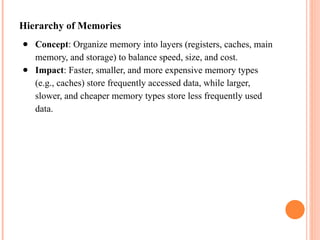 Hierarchy of Memories
● Concept: Organize memory into layers (registers, caches, main
memory, and storage) to balance speed, size, and cost.
● Impact: Faster, smaller, and more expensive memory types
(e.g., caches) store frequently accessed data, while larger,
slower, and cheaper memory types store less frequently used
data.
 