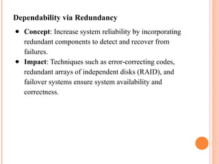Dependability via Redundancy
● Concept: Increase system reliability by incorporating
redundant components to detect and recover from
failures.
● Impact: Techniques such as error-correcting codes,
redundant arrays of independent disks (RAID), and
failover systems ensure system availability and
correctness.
 