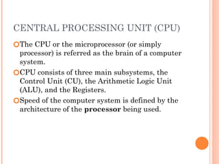 CENTRAL PROCESSING UNIT (CPU)
🞆The CPU or the microprocessor (or simply
processor) is referred as the brain of a computer
system.
🞆CPU consists of three main subsystems, the
Control Unit (CU), the Arithmetic Logic Unit
(ALU), and the Registers.
🞆Speed of the computer system is defined by the
architecture of the processor being used.
 