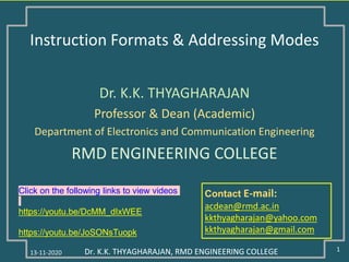 13-11-2020 1Dr. K.K. THYAGHARAJAN, RMD ENGINEERING COLLEGE
Contact E-mail:
acdean@rmd.ac.in
kkthyagharajan@yahoo.com
kkthyagharajan@gmail.com
Dr. K.K. THYAGHARAJAN
Professor & Dean (Academic)
Department of Electronics and Communication Engineering
RMD ENGINEERING COLLEGE
Dr. K.K. THYAGHARAJAN, RMD ENGINEERING COLLEGE
Instruction Formats & Addressing Modes
Click on the following links to view videos
https://youtu.be/DcMM_dIxWEE
https://youtu.be/JoSONsTuopk
 