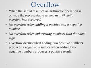 Overflow
• When the actual result of an arithmetic operation is
outside the representable range, an arithmetic
overﬂow has occurred.
• No overflow when adding a positive and a negative
number
• No overflow when subtracting numbers with the same
sign
• Overflow occurs when adding two positive numbers
produces a negative result, or when adding two
negative numbers produces a positive result.
 