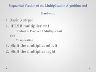 Sequential Version of the Multiplication Algorithm and
Hardware
• Basic 3 steps:
1. if LSB multiplier ==1
Product = Product + Multiplicand
else
No operation
1. Shift the multiplicand left
2. Shift the multiplier right
 