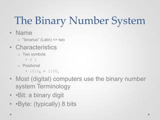 The Binary Number System
• Name
o “binarius” (Latin) => two
• Characteristics
o Two symbols
• 0 1
o Positional
• 1010B ≠ 1100B
• Most (digital) computers use the binary number
system Terminology
• •Bit: a binary digit
• •Byte: (typically) 8 bits
 